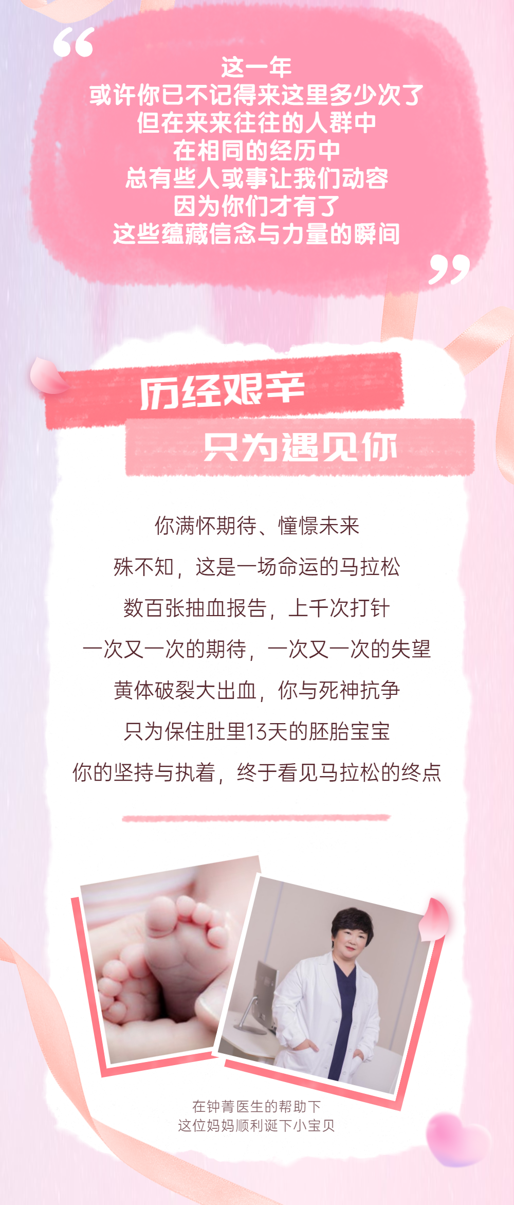 这一年或许你了不记得来这里之少次了，但在来来往往的人群中，在相同的经历中，总有些人或事让我们动容。因为你们才有了这些蕴藏信念与力量的瞬间。历经艰辛只为遇见你 你满怀期待、憧憬未来。殊不知，这是一场命运的马拉松，数百张抽血报告，上千次打针，一次又一次的期待，一次又一次的失望，黄体破裂大出血，你与死神抗争，只为保住肚里13天的胚胎宝宝，你的坚持与执着，终于看见马拉松的终点。在钟菁医生的帮助下，这们妈妈顺利诞下小宝贝。