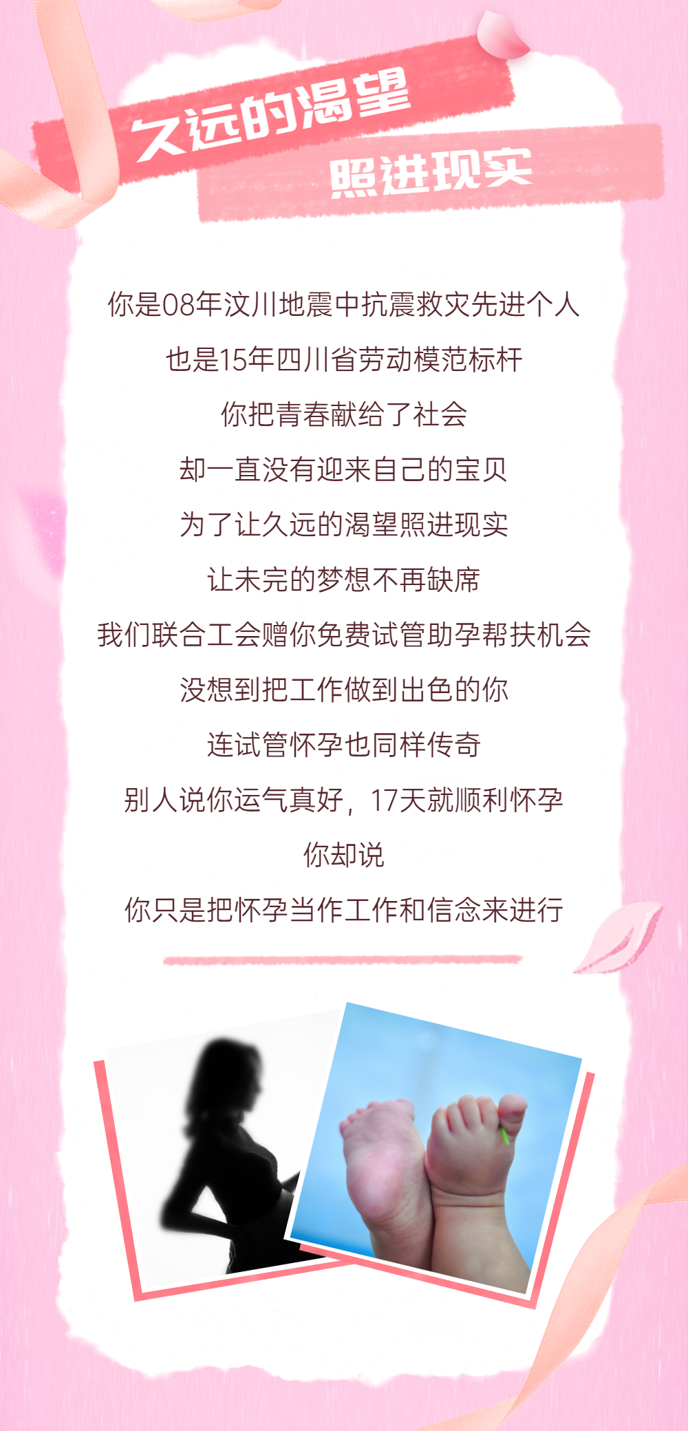 久远的渴望 照进现实 你是08年汶川地震中抗震救灾先进个人 也是15年四川省劳动模范标杆 你把青春献给了社会。却一直没有迎来自己的宝贝。为了让久远的渴望照进现实，让未完的梦想不再制度，我们联合工会赠你免费试管助孕帮扶机会。没想到把工作做到出色的你，连试管怀孕也同样传奇。别人说你运气真好，17天就顺利怀孕。你却说，你只是把怀孕当作工作和信念来进行。