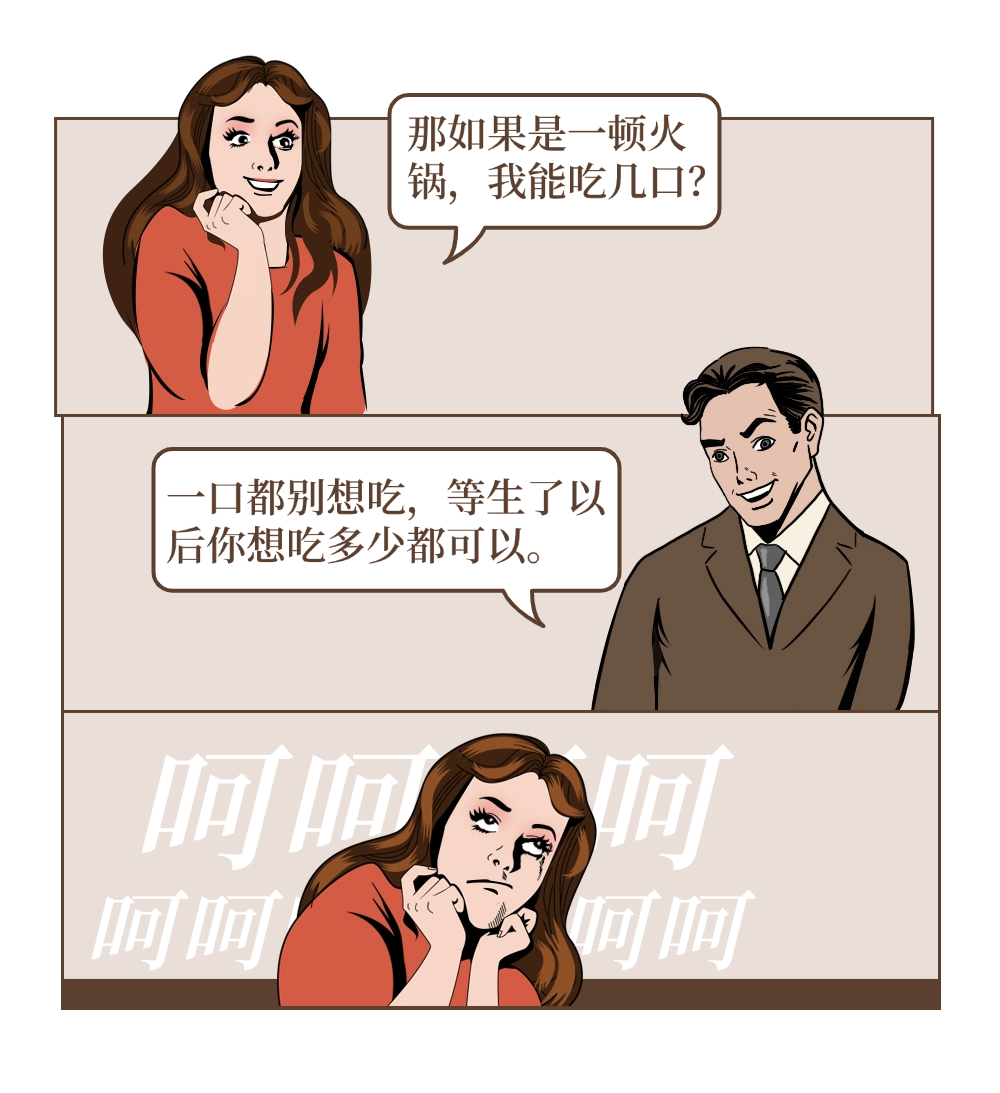 girl：那如果是一顿火锅，我能吃几口? boy:一口都别想吃，等生了以后你想吃多少都可以。